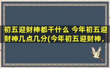 初五迎财神都干什么 今年初五迎财神几点几分(今年初五迎财神，宜做这些事情！)